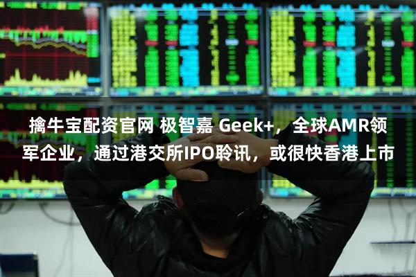 擒牛宝配资官网 极智嘉 Geek+，全球AMR领军企业，通过港交所IPO聆讯，或很快香港上市