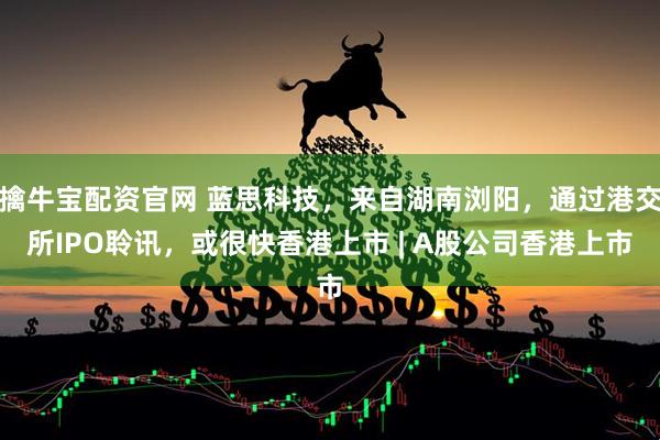 擒牛宝配资官网 蓝思科技，来自湖南浏阳，通过港交所IPO聆讯，或很快香港上市 | A股公司香港上市