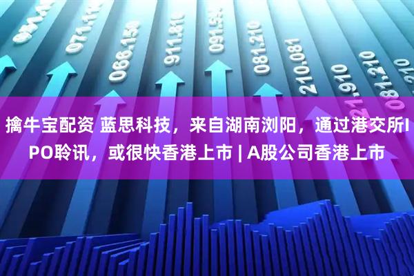 擒牛宝配资 蓝思科技，来自湖南浏阳，通过港交所IPO聆讯，或很快香港上市 | A股公司香港上市