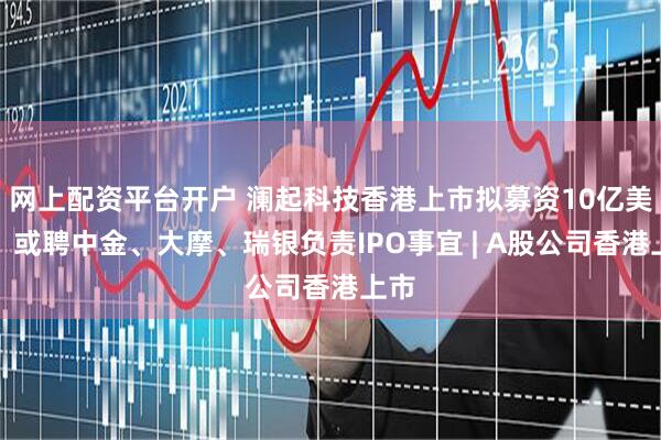 网上配资平台开户 澜起科技香港上市拟募资10亿美元，或聘中金、大摩、瑞银负责IPO事宜 | A股公司香港上市
