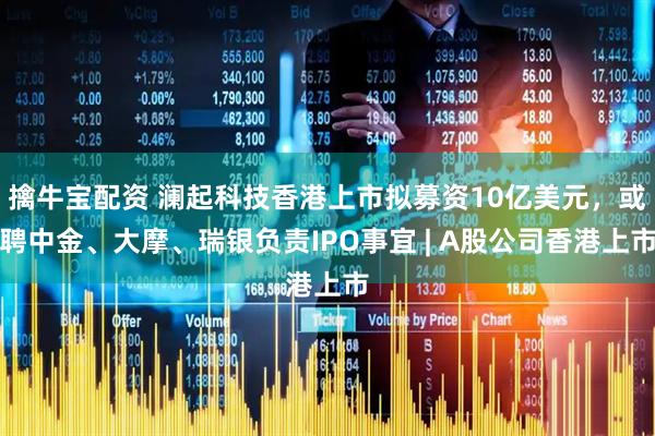 擒牛宝配资 澜起科技香港上市拟募资10亿美元，或聘中金、大摩、瑞银负责IPO事宜 | A股公司香港上市