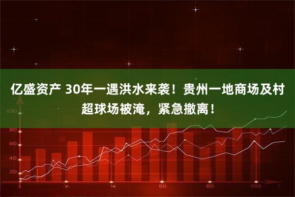 亿盛资产 30年一遇洪水来袭！贵州一地商场及村超球场被淹，紧急撤离！