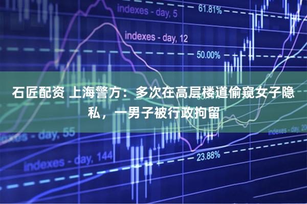 石匠配资 上海警方：多次在高层楼道偷窥女子隐私，一男子被行政拘留