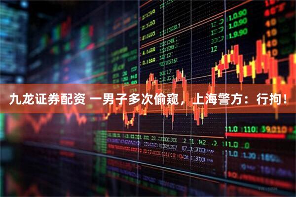 九龙证券配资 一男子多次偷窥，上海警方：行拘！
