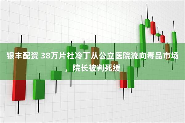 银丰配资 38万片杜冷丁从公立医院流向毒品市场，院长被判死缓