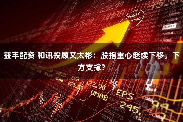 益丰配资 和讯投顾文太彬：股指重心继续下移，下方支撑？