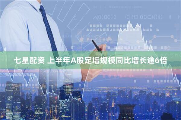 七星配资 上半年A股定增规模同比增长逾6倍