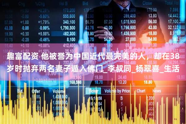 趣富配资 他被誉为中国近代最完美的人，却在38岁时抛弃两名妻子遁入佛门_李叔同_杨翠喜_生活