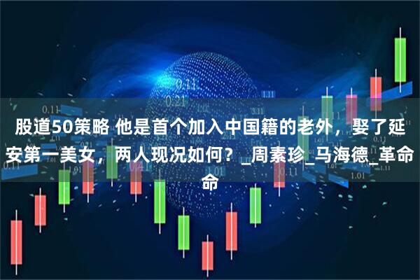 股道50策略 他是首个加入中国籍的老外，娶了延安第一美女，两人现况如何？_周素珍_马海德_革命