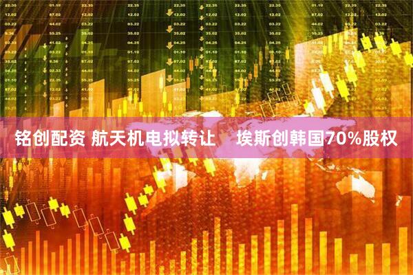 铭创配资 航天机电拟转让    埃斯创韩国70%股权
