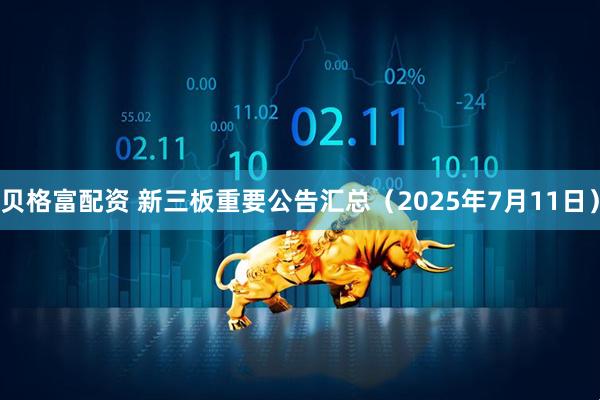 贝格富配资 新三板重要公告汇总（2025年7月11日）