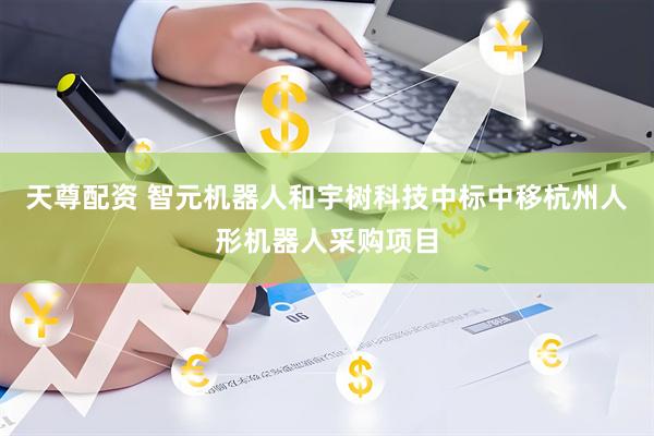 天尊配资 智元机器人和宇树科技中标中移杭州人形机器人采购项目