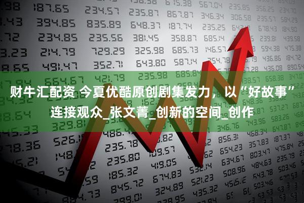 财牛汇配资 今夏优酷原创剧集发力，以“好故事”连接观众_张文菁_创新的空间_创作