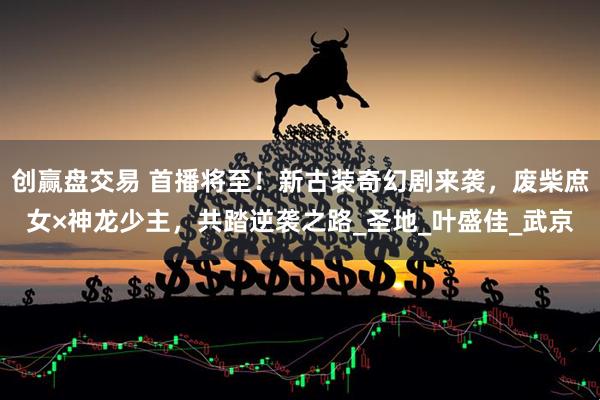 创赢盘交易 首播将至！新古装奇幻剧来袭，废柴庶女×神龙少主，共踏逆袭之路_圣地_叶盛佳_武京