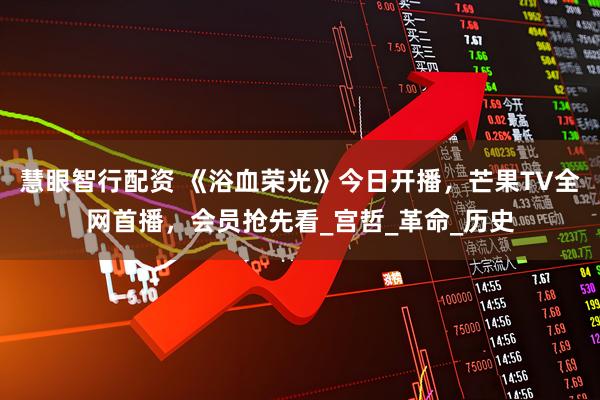 慧眼智行配资 《浴血荣光》今日开播，芒果TV全网首播，会员抢先看_宫哲_革命_历史
