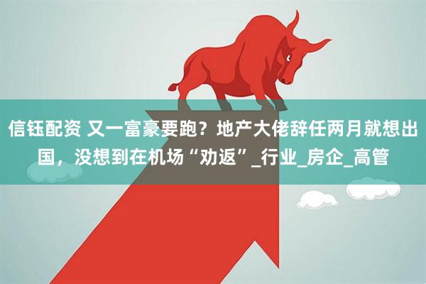 信钰配资 又一富豪要跑？地产大佬辞任两月就想出国，没想到在机场“劝返”_行业_房企_高管
