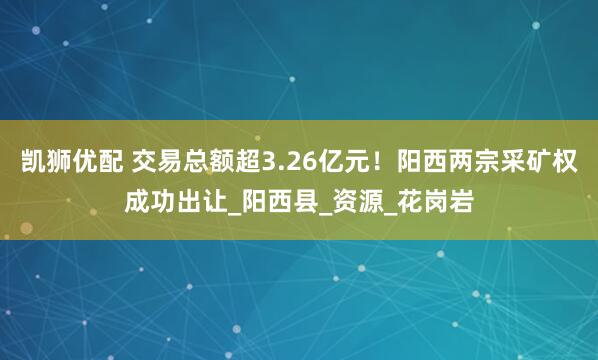 凯狮优配 交易总额超3.26亿元！阳西两宗采矿权成功出让_阳西县_资源_花岗岩