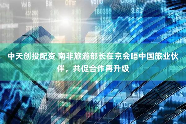 中天创投配资 南非旅游部长在京会晤中国旅业伙伴，共促合作再升级