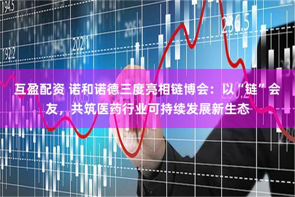 互盈配资 诺和诺德三度亮相链博会：以“链”会友，共筑医药行业可持续发展新生态