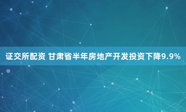 证交所配资 甘肃省半年房地产开发投资下降9.9%