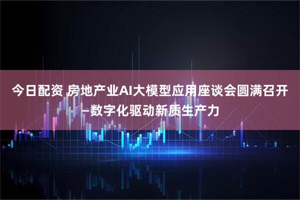 今日配资 房地产业AI大模型应用座谈会圆满召开—数字化驱动新质生产力