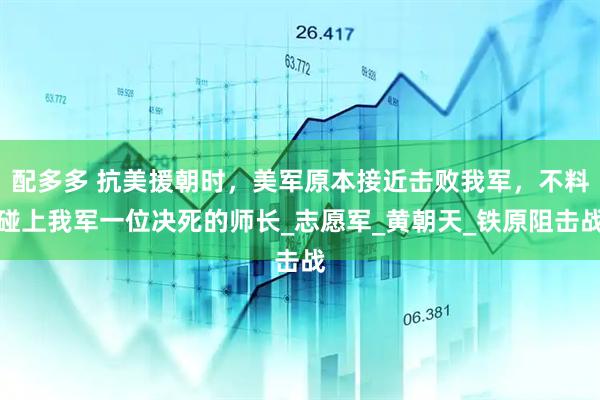 配多多 抗美援朝时，美军原本接近击败我军，不料碰上我军一位决死的师长_志愿军_黄朝天_铁原阻击战