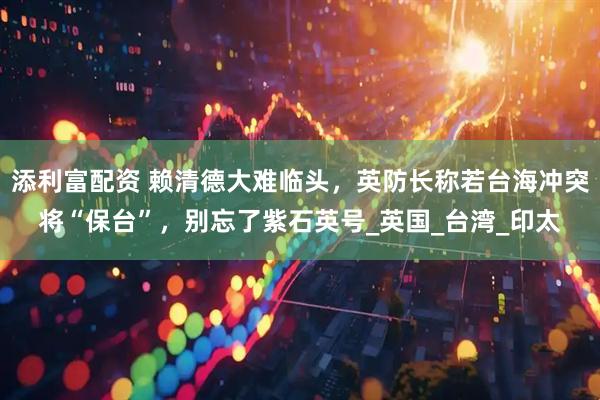 添利富配资 赖清德大难临头，英防长称若台海冲突将“保台”，别忘了紫石英号_英国_台湾_印太