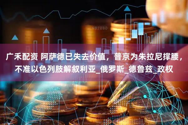 广禾配资 阿萨德已失去价值，普京为朱拉尼撑腰，不准以色列肢解叙利亚_俄罗斯_德鲁兹_政权