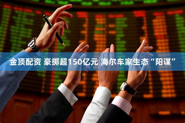 金顶配资 豪掷超150亿元 海尔车家生态“阳谋”