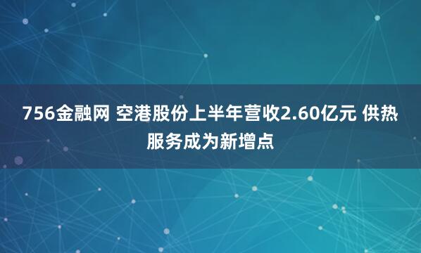 756金融网 空港股份上半年营收2.60亿元 供热服务成为新增点