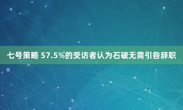 七号策略 57.5%的受访者认为石破无需引咎辞职