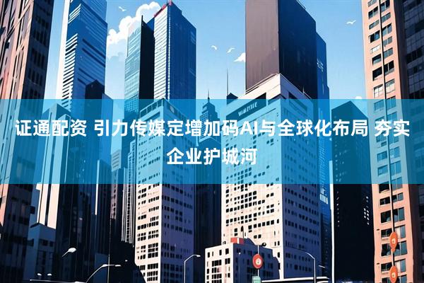 证通配资 引力传媒定增加码AI与全球化布局 夯实企业护城河