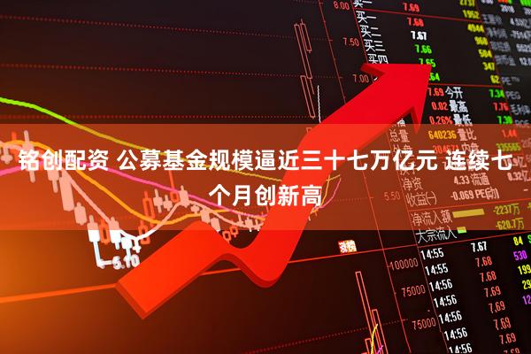 铭创配资 公募基金规模逼近三十七万亿元 连续七个月创新高