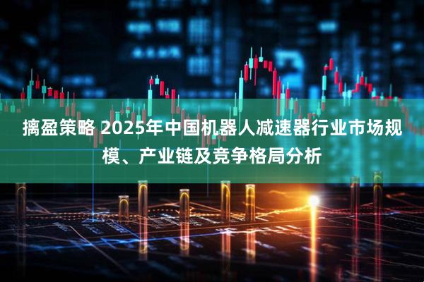 摛盈策略 2025年中国机器人减速器行业市场规模、产业链及竞争格局分析