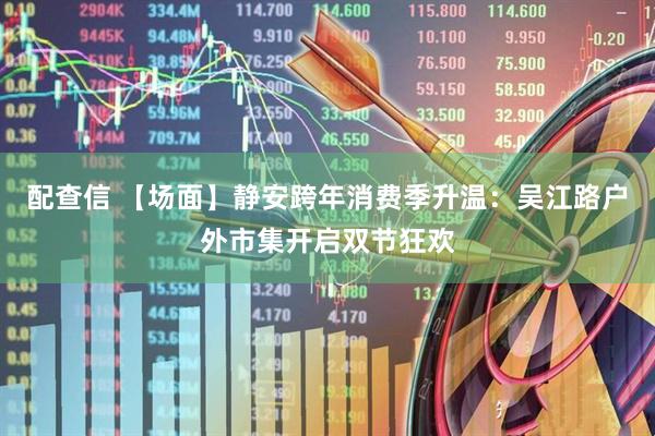 配查信 【场面】静安跨年消费季升温：吴江路户外市集开启双节狂欢
