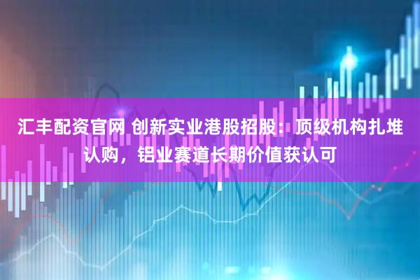 汇丰配资官网 创新实业港股招股：顶级机构扎堆认购，铝业赛道长期价值获认可
