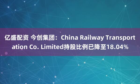 亿盛配资 今创集团：China Railway Transportation Co. Limited持股比例已降至18.04%