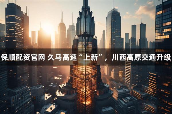 保顺配资官网 久马高速“上新”,川西高原交通升级