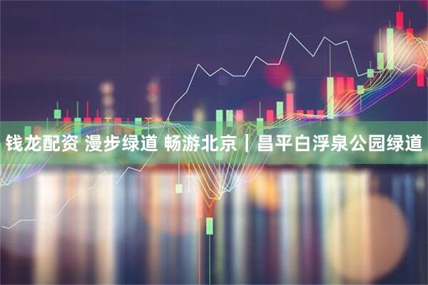 钱龙配资 漫步绿道 畅游北京|昌平白浮泉公园绿道