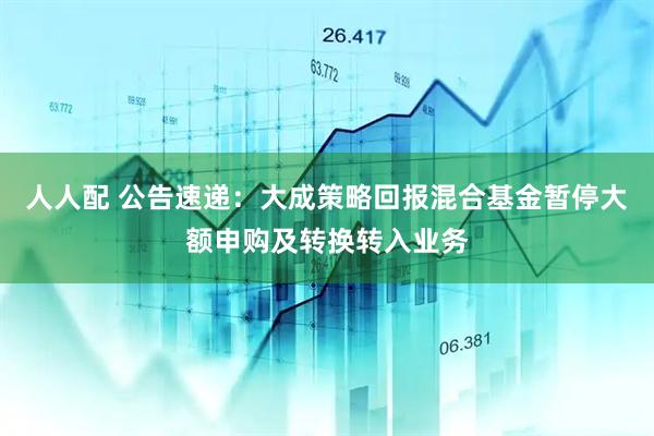 人人配 公告速递:大成策略回报混合基金暂停大额申购及转换转入业务