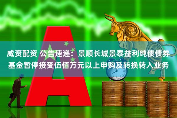 威资配资 公告速递：景顺长城景泰益利纯债债券基金暂停接受伍佰万元以上申购及转换转入业务