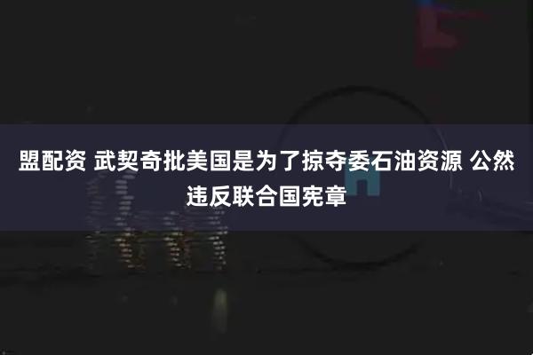 盟配资 武契奇批美国是为了掠夺委石油资源 公然违反联合国宪章