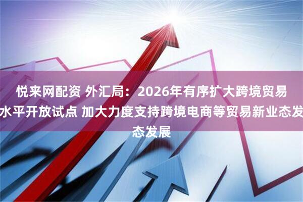 悦来网配资 外汇局：2026年有序扩大跨境贸易高水平开放试点 加大力度支持跨境电商等贸易新业态发展