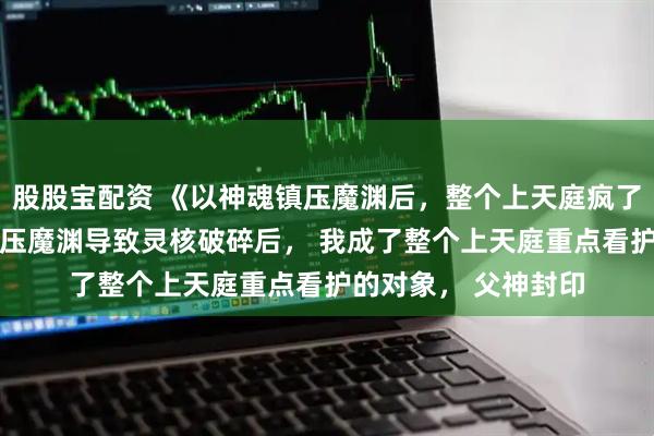 股股宝配资 《以神魂镇压魔渊后，整个上天庭疯了》凌渊凌昭 为了镇压魔渊导致灵核破碎后， 我成了整个上天庭重点看护的对象， 父神封印