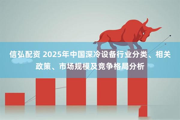 信弘配资 2025年中国深冷设备行业分类、相关政策、市场规模及竞争格局分析
