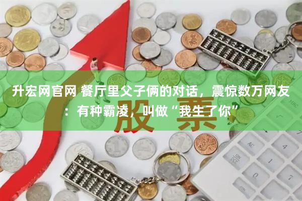升宏网官网 餐厅里父子俩的对话，震惊数万网友：有种霸凌，叫做“我生了你”