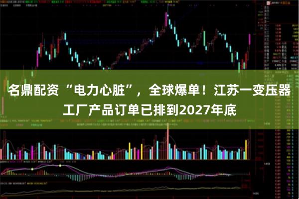 名鼎配资 “电力心脏”，全球爆单！江苏一变压器工厂产品订单已排到2027年底
