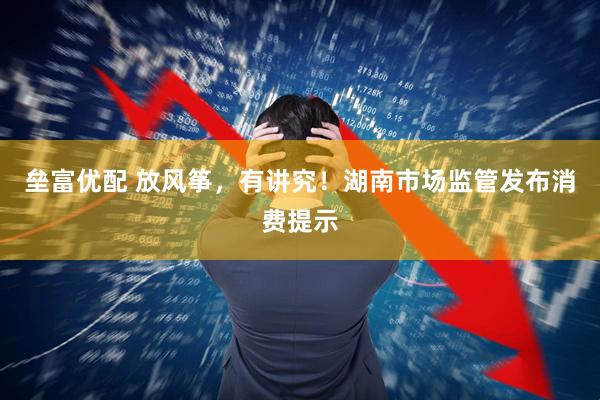 垒富优配 放风筝，有讲究！湖南市场监管发布消费提示