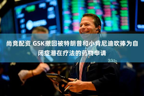 尚竞配资 GSK撤回被特朗普和小肯尼迪吹捧为自闭症潜在疗法的药物申请