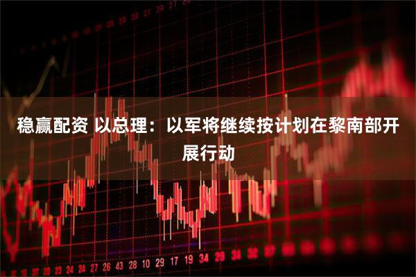 稳赢配资 以总理：以军将继续按计划在黎南部开展行动